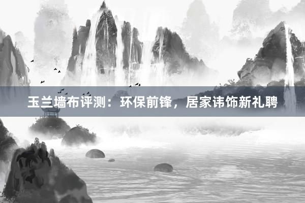 玉兰墙布评测：环保前锋，居家讳饰新礼聘